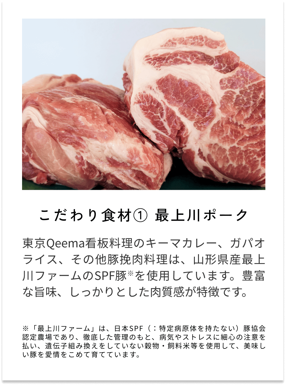 こだわり食材①最上川ポーク 東京Qeema看板料理のキーマカレー、ガパオライス、その他豚挽肉料理は、山形県産最上川ファームのSPF豚※を使用しています。豊富な旨味、しっかりとした肉質感が特徴です。 ※「最上川ファーム」は、日本SPF（：特定病原体を持たない）豚協会認定農場であり、徹底した管理のもと、病気やストレスに細心の注意を払い、遺伝子組み換えをしていない穀物・飼料米等を使用して、美味しい豚を愛情をこめて育てています。