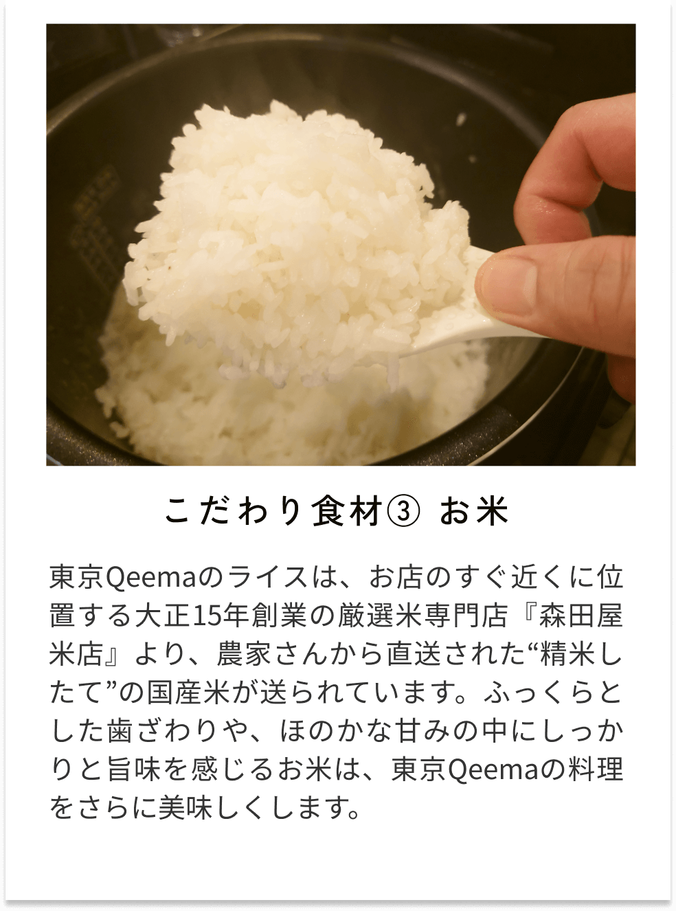 こだわり食材③お米 東京Qeemaのライスは、お店のすぐ近くに位置する大正15年創業の厳選米専門店『森田屋米店』より、農家さんから直送された“精米したて”の国産米が送られています。ふっくらとした歯ざわりや、ほのかな甘みの中にしっかりと旨味を感じるお米は、東京Qeemaの料理をさらに美味しくします。